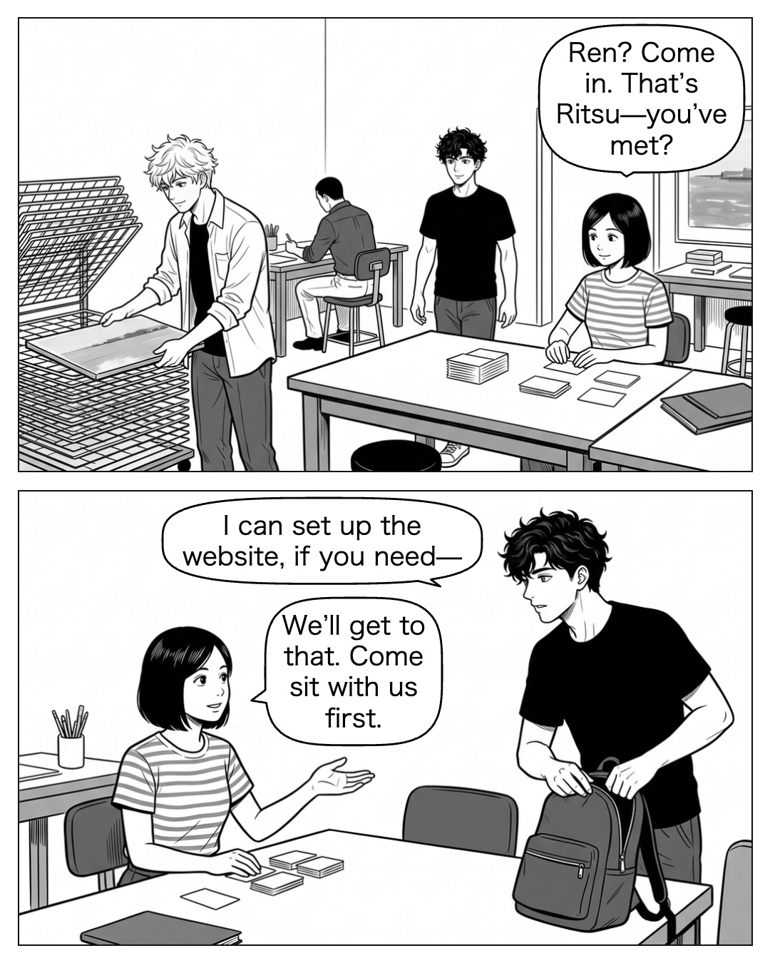 At four, Ren returns without the suitcase, following the familiar courtyard path to the same workroom. Aya sorts name cards at the table. Ritsu looks up before Ren speaks, then moves his harbour board onto the rack. They recognize each other. Ren scans the busy room instead of sitting, leaning forward with one hand hovering at his backpack zip. Aya redirects him toward a chair with an open palm. Aya: Ren? Come in. That’s Ritsu—you’ve met? Ren: I can set up the website, if you need— Aya: We’ll get to that. Come sit with us first.