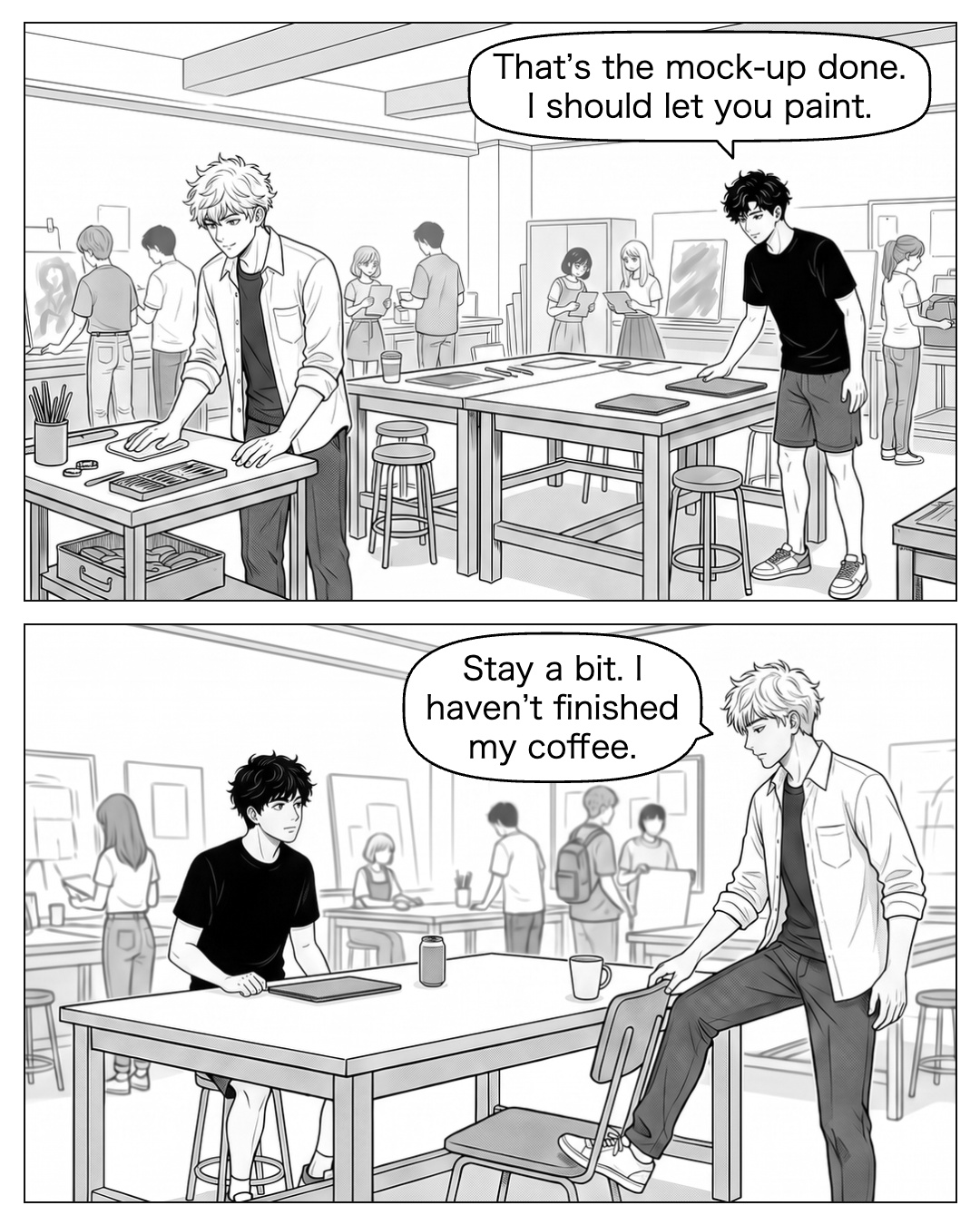 The other students begin packing up. Ren closes the laptop and starts to stand while Ritsu wipes the separate tool table. Ritsu nudges the spare chair toward the clean side of the table with his foot. He leaves his own half-full coffee beside Ren’s; Ren has been pocketing his things too early. Ren: That’s the mock-up done. I should let you paint. Ritsu: Stay a bit. I haven’t finished my coffee.