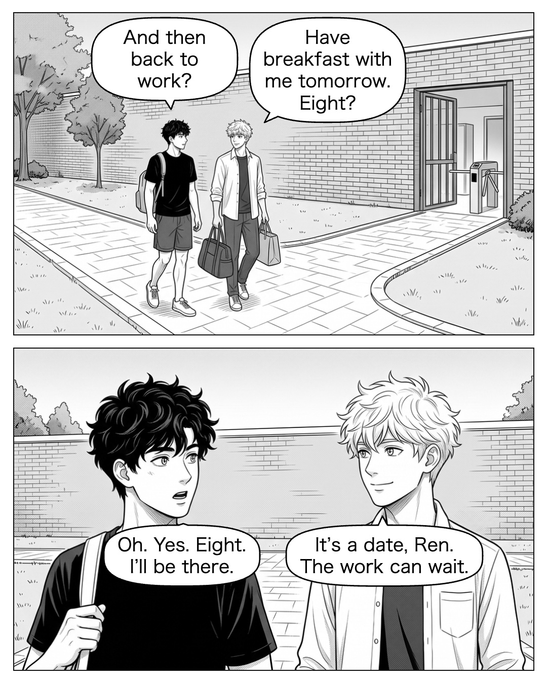 They carry their bags out through the courtyard. Ritsu stops before the residence turn. Ritsu meets Ren’s eyes. Ren’s answer comes too quickly; he starts to turn, then returns for one more look. Ritsu stays at the junction until Ren takes the residence path. Ritsu: Have breakfast with me tomorrow. Eight? Ren: And then back to work? Ritsu: It’s a date, Ren. The work can wait. Ren: Oh. Yes. Eight. I’ll be there.